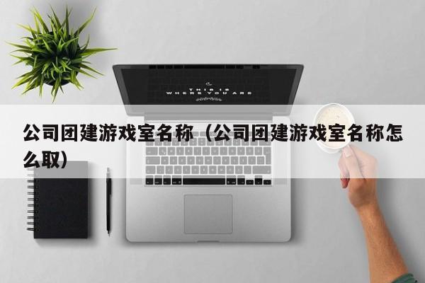 公司團建游戲室名稱(公司團建游戲室名稱怎么取)